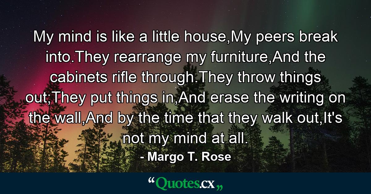 My mind is like a little house,My peers break into.They rearrange my furniture,And the cabinets rifle through.They throw things out;They put things in,And erase the writing on the wall,And by the time that they walk out,It's not my mind at all. - Quote by Margo T. Rose