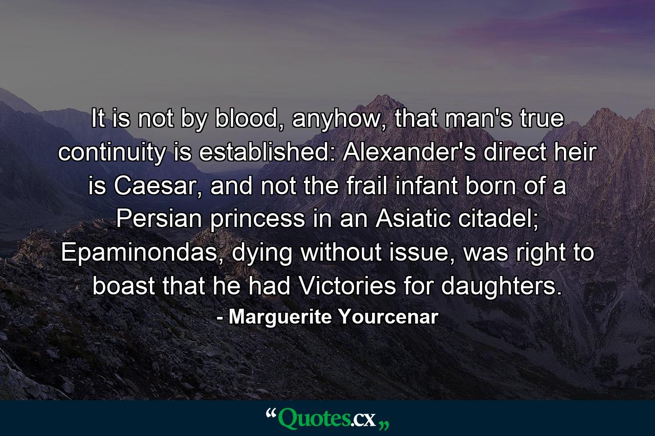 It is not by blood, anyhow, that man's true continuity is established: Alexander's direct heir is Caesar, and not the frail infant born of a Persian princess in an Asiatic citadel; Epaminondas, dying without issue, was right to boast that he had Victories for daughters. - Quote by Marguerite Yourcenar