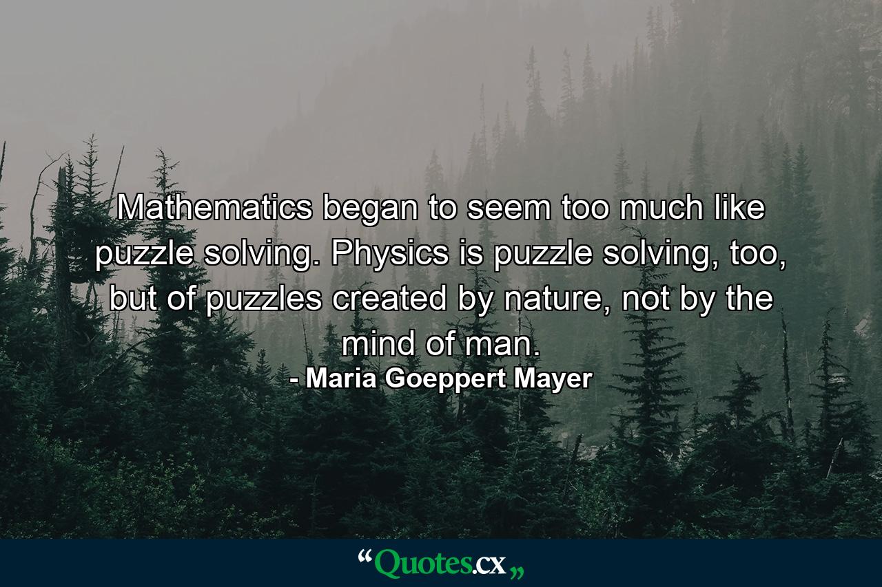 Mathematics began to seem too much like puzzle solving. Physics is puzzle solving, too, but of puzzles created by nature, not by the mind of man. - Quote by Maria Goeppert Mayer