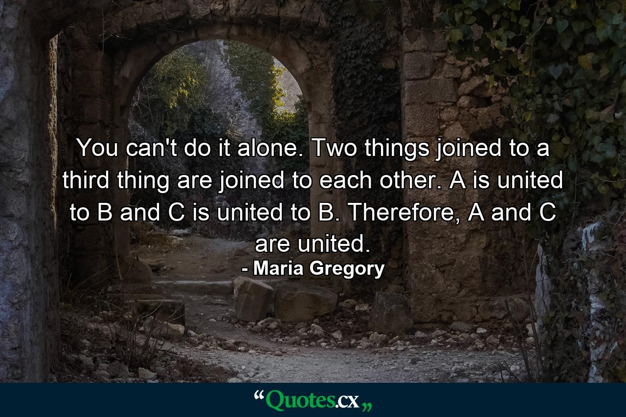 You can't do it alone. Two things joined to a third thing are joined to each other. A is united to B and C is united to B. Therefore, A and C are united. - Quote by Maria Gregory