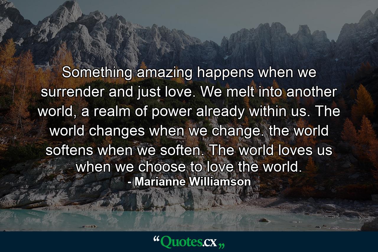 Something amazing happens when we surrender and just love. We melt into another world, a realm of power already within us. The world changes when we change. the world softens when we soften. The world loves us when we choose to love the world. - Quote by Marianne Williamson