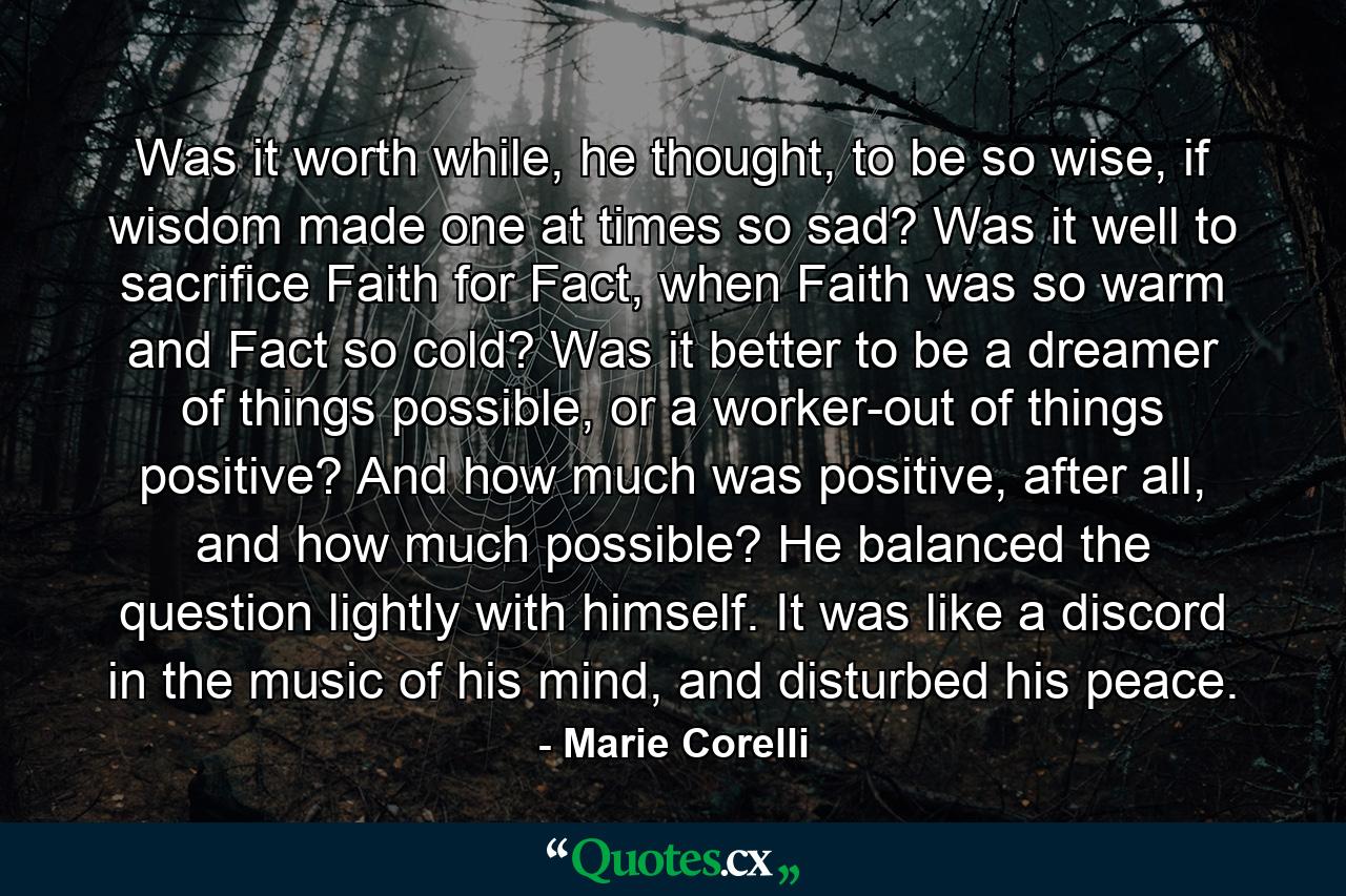 Was it worth while, he thought, to be so wise, if wisdom made one at times so sad? Was it well to sacrifice Faith for Fact, when Faith was so warm and Fact so cold? Was it better to be a dreamer of things possible, or a worker-out of things positive? And how much was positive, after all, and how much possible? He balanced the question lightly with himself. It was like a discord in the music of his mind, and disturbed his peace. - Quote by Marie Corelli