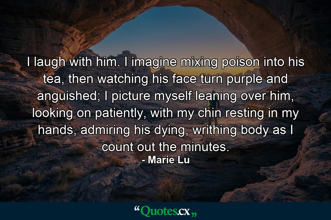 I laugh with him. I imagine mixing poison into his tea, then watching his face turn purple and anguished; I picture myself leaning over him, looking on patiently, with my chin resting in my hands, admiring his dying, writhing body as I count out the minutes. - Quote by Marie Lu