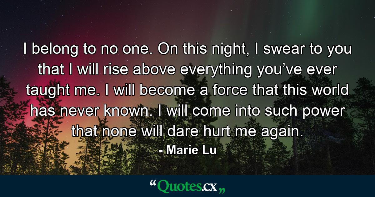 I belong to no one. On this night, I swear to you that I will rise above everything you’ve ever taught me. I will become a force that this world has never known. I will come into such power that none will dare hurt me again. - Quote by Marie Lu