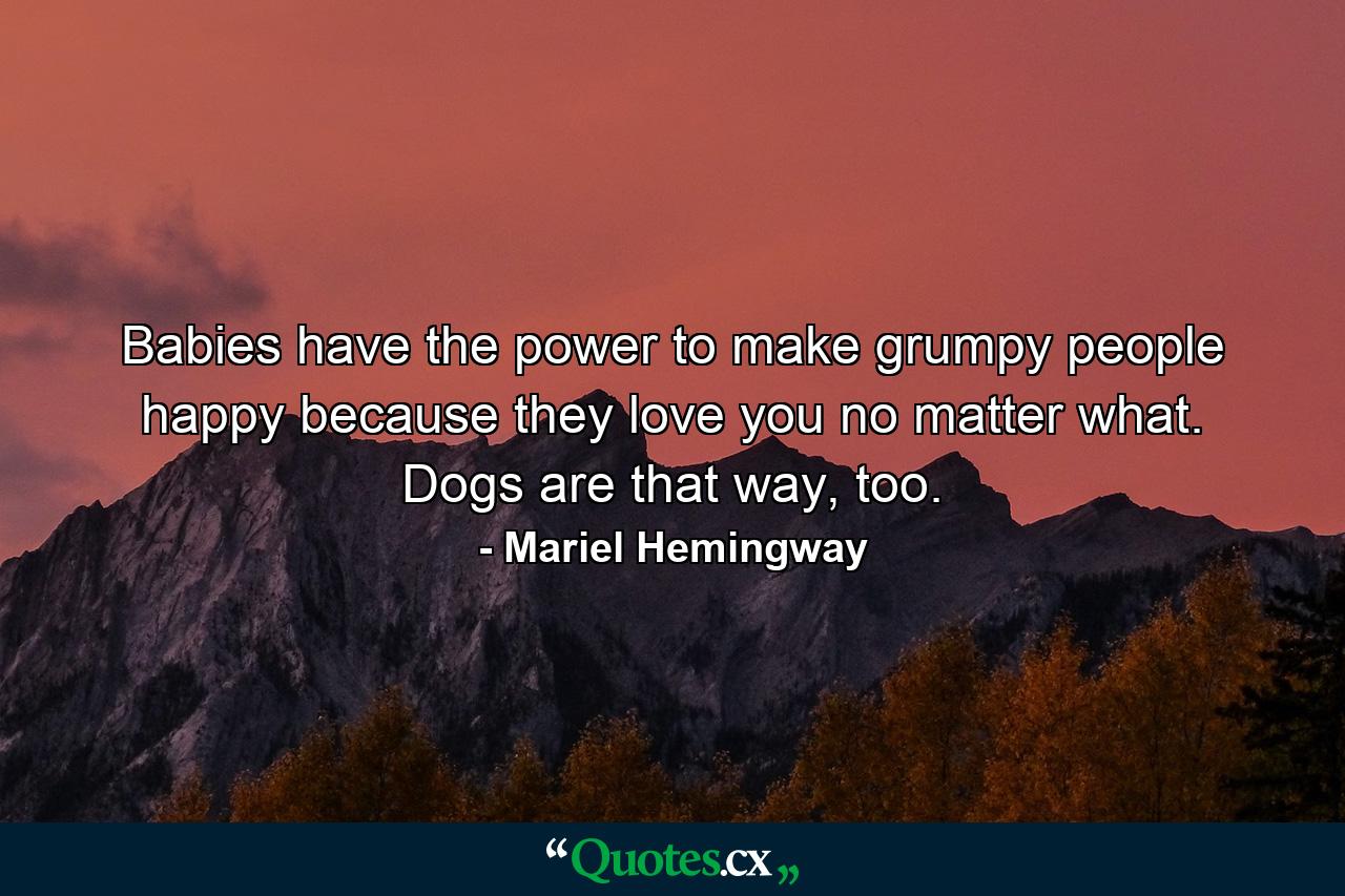 Babies have the power to make grumpy people happy because they love you no matter what. Dogs are that way, too. - Quote by Mariel Hemingway