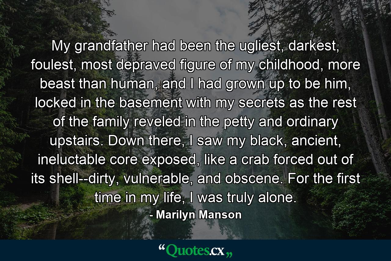 My grandfather had been the ugliest, darkest, foulest, most depraved figure of my childhood, more beast than human, and I had grown up to be him, locked in the basement with my secrets as the rest of the family reveled in the petty and ordinary upstairs. Down there, I saw my black, ancient, ineluctable core exposed, like a crab forced out of its shell--dirty, vulnerable, and obscene. For the first time in my life, I was truly alone. - Quote by Marilyn Manson