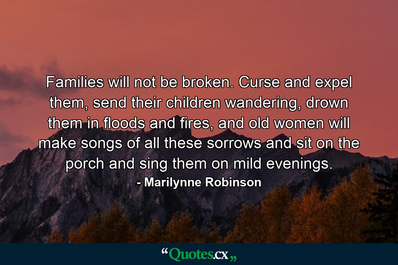 Families will not be broken. Curse and expel them, send their children wandering, drown them in floods and fires, and old women will make songs of all these sorrows and sit on the porch and sing them on mild evenings. - Quote by Marilynne Robinson