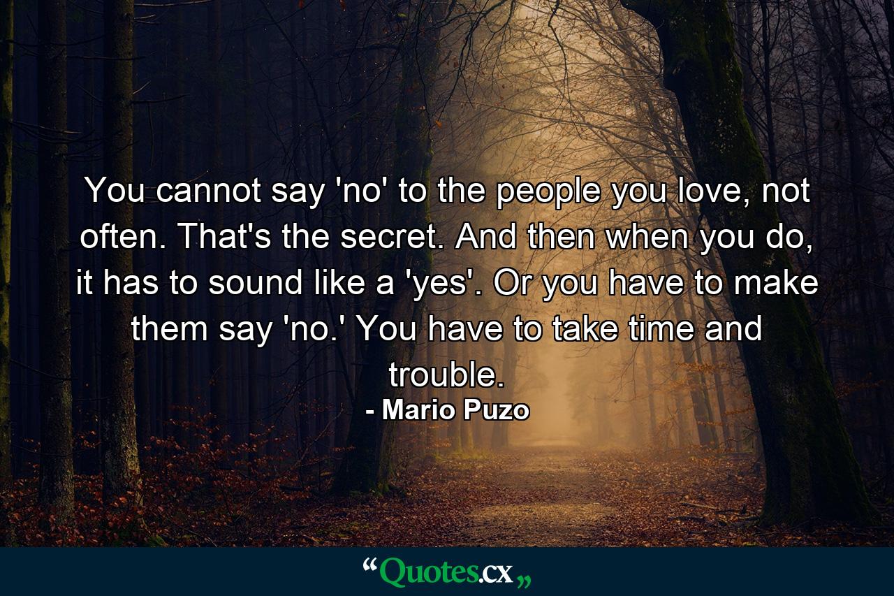 You cannot say 'no' to the people you love, not often. That's the secret. And then when you do, it has to sound like a 'yes'. Or you have to make them say 'no.' You have to take time and trouble. - Quote by Mario Puzo