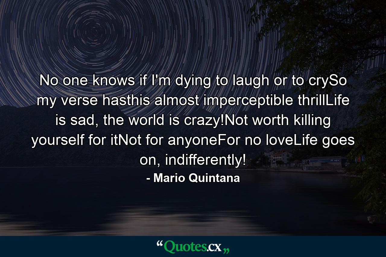 No one knows if I'm dying to laugh or to crySo my verse hasthis almost imperceptible thrillLife is sad, the world is crazy!Not worth killing yourself for itNot for anyoneFor no loveLife goes on, indifferently! - Quote by Mario Quintana