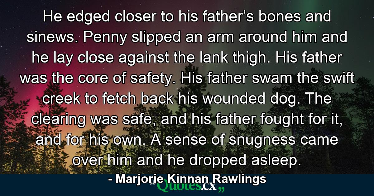 He edged closer to his father’s bones and sinews. Penny slipped an arm around him and he lay close against the lank thigh. His father was the core of safety. His father swam the swift creek to fetch back his wounded dog. The clearing was safe, and his father fought for it, and for his own. A sense of snugness came over him and he dropped asleep. - Quote by Marjorie Kinnan Rawlings