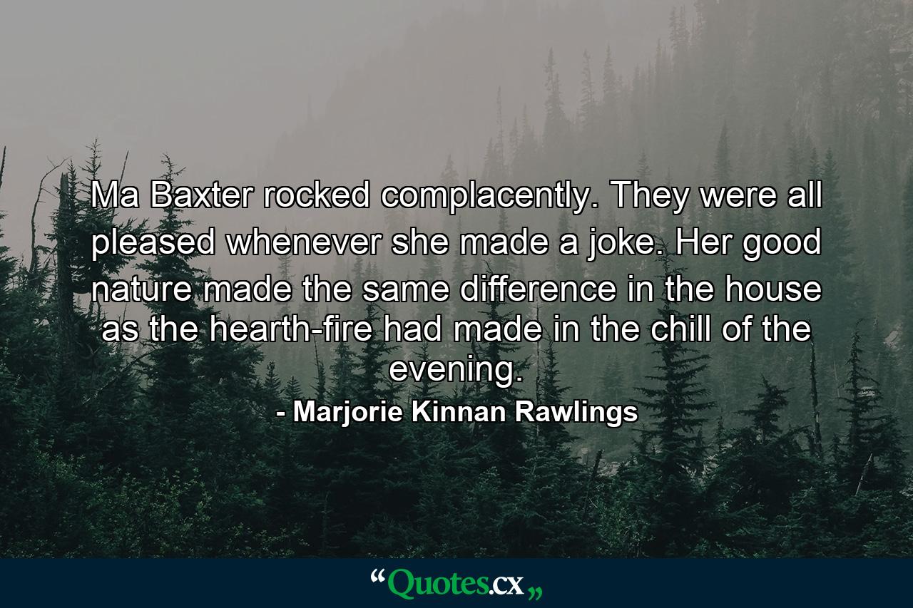 Ma Baxter rocked complacently. They were all pleased whenever she made a joke. Her good nature made the same difference in the house as the hearth-fire had made in the chill of the evening. - Quote by Marjorie Kinnan Rawlings