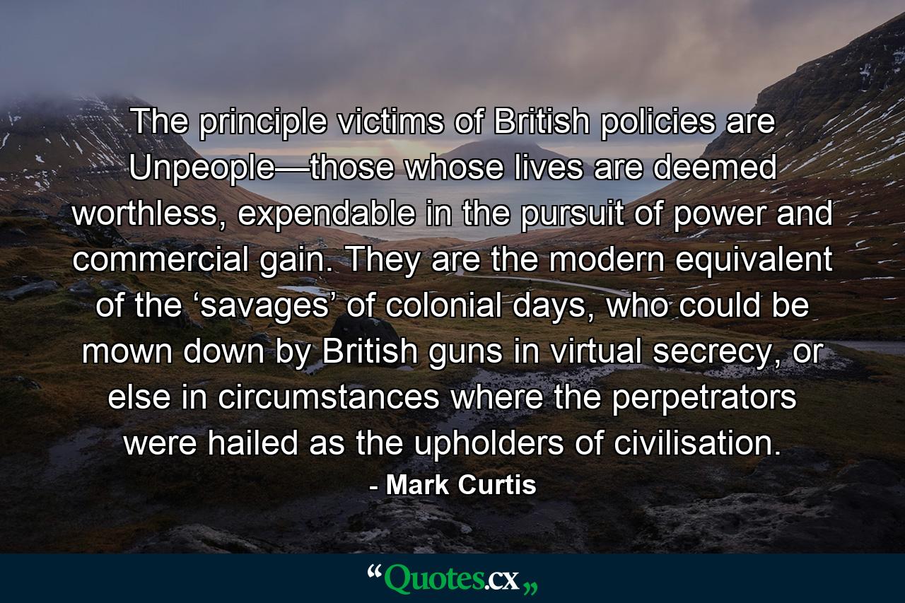 The principle victims of British policies are Unpeople—those whose lives are deemed worthless, expendable in the pursuit of power and commercial gain. They are the modern equivalent of the ‘savages’ of colonial days, who could be mown down by British guns in virtual secrecy, or else in circumstances where the perpetrators were hailed as the upholders of civilisation. - Quote by Mark Curtis