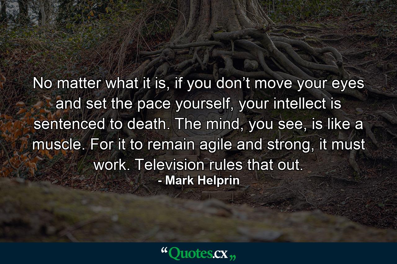 No matter what it is, if you don’t move your eyes and set the pace yourself, your intellect is sentenced to death. The mind, you see, is like a muscle. For it to remain agile and strong, it must work. Television rules that out. - Quote by Mark Helprin