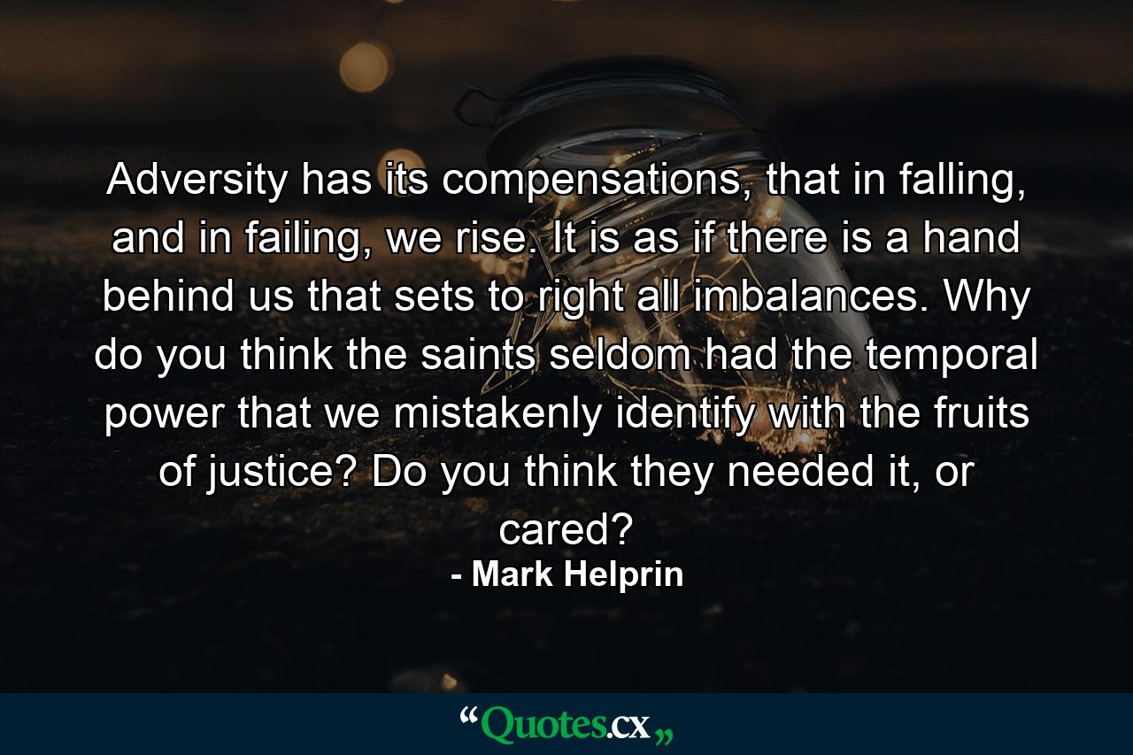 Adversity has its compensations, that in falling, and in failing, we rise. It is as if there is a hand behind us that sets to right all imbalances. Why do you think the saints seldom had the temporal power that we mistakenly identify with the fruits of justice? Do you think they needed it, or cared? - Quote by Mark Helprin