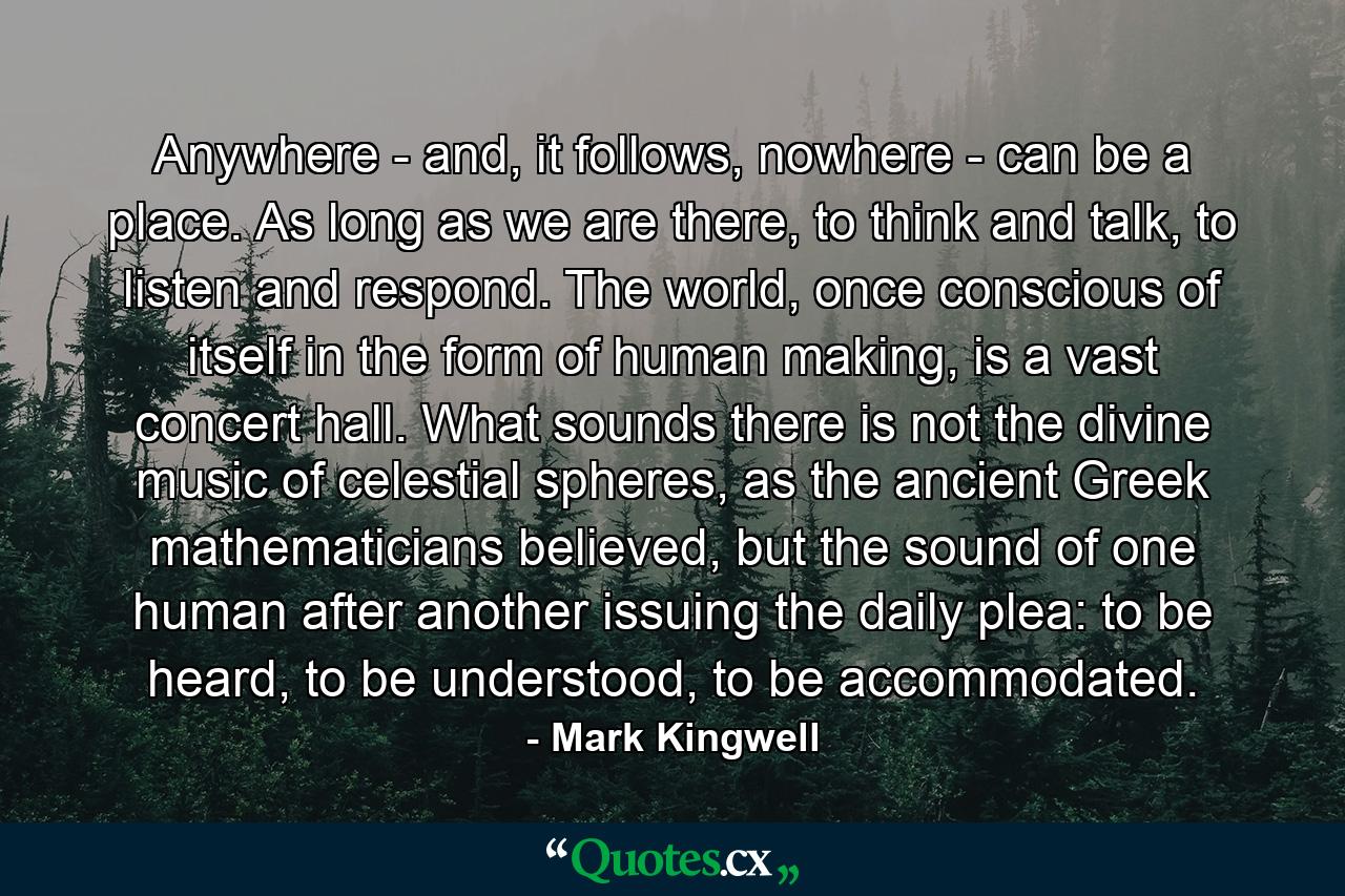 Anywhere - and, it follows, nowhere - can be a place. As long as we are there, to think and talk, to listen and respond. The world, once conscious of itself in the form of human making, is a vast concert hall. What sounds there is not the divine music of celestial spheres, as the ancient Greek mathematicians believed, but the sound of one human after another issuing the daily plea: to be heard, to be understood, to be accommodated. - Quote by Mark Kingwell