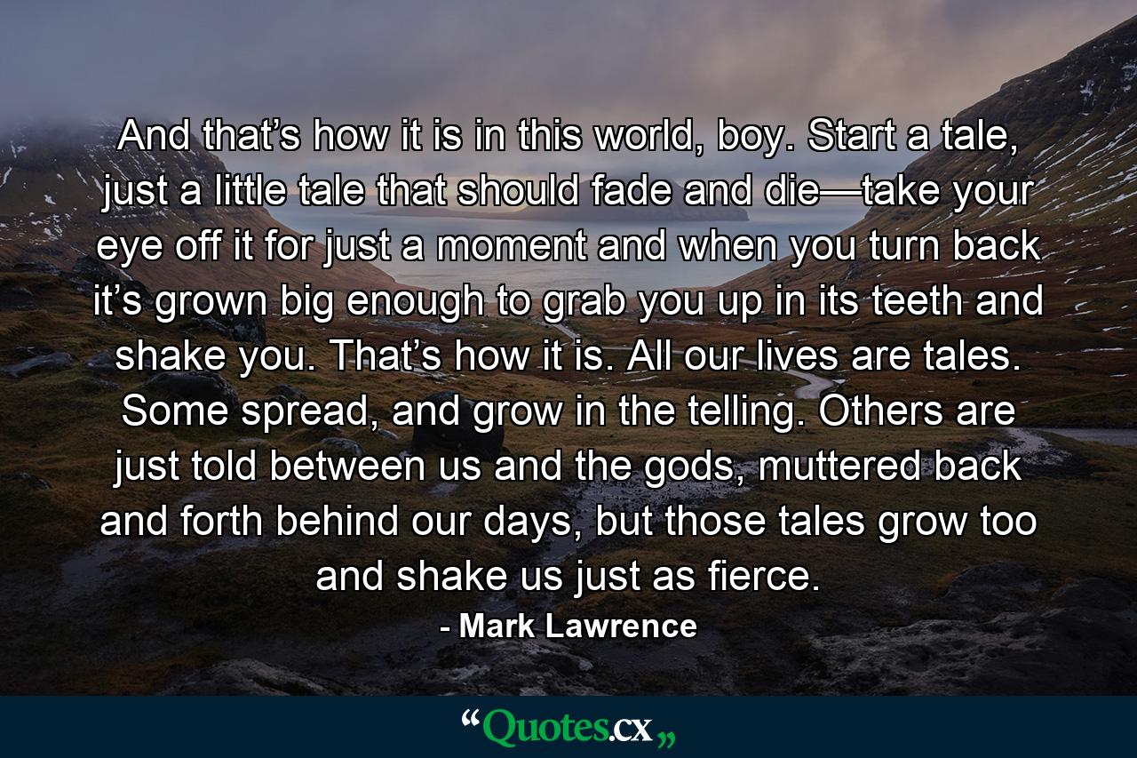 And that’s how it is in this world, boy. Start a tale, just a little tale that should fade and die—take your eye off it for just a moment and when you turn back it’s grown big enough to grab you up in its teeth and shake you. That’s how it is. All our lives are tales. Some spread, and grow in the telling. Others are just told between us and the gods, muttered back and forth behind our days, but those tales grow too and shake us just as fierce. - Quote by Mark Lawrence