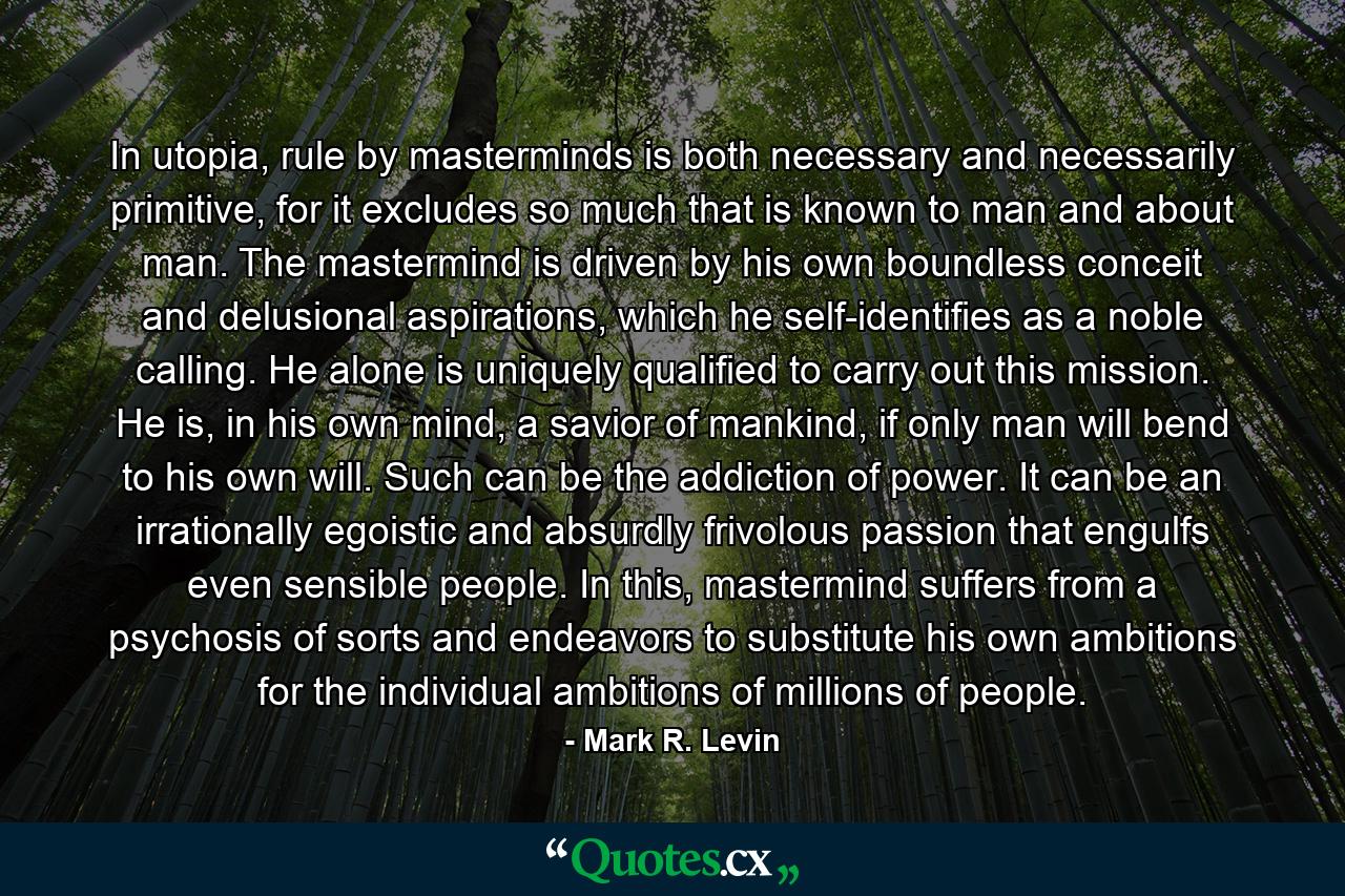 In utopia, rule by masterminds is both necessary and necessarily primitive, for it excludes so much that is known to man and about man. The mastermind is driven by his own boundless conceit and delusional aspirations, which he self-identifies as a noble calling. He alone is uniquely qualified to carry out this mission. He is, in his own mind, a savior of mankind, if only man will bend to his own will. Such can be the addiction of power. It can be an irrationally egoistic and absurdly frivolous passion that engulfs even sensible people. In this, mastermind suffers from a psychosis of sorts and endeavors to substitute his own ambitions for the individual ambitions of millions of people. - Quote by Mark R. Levin