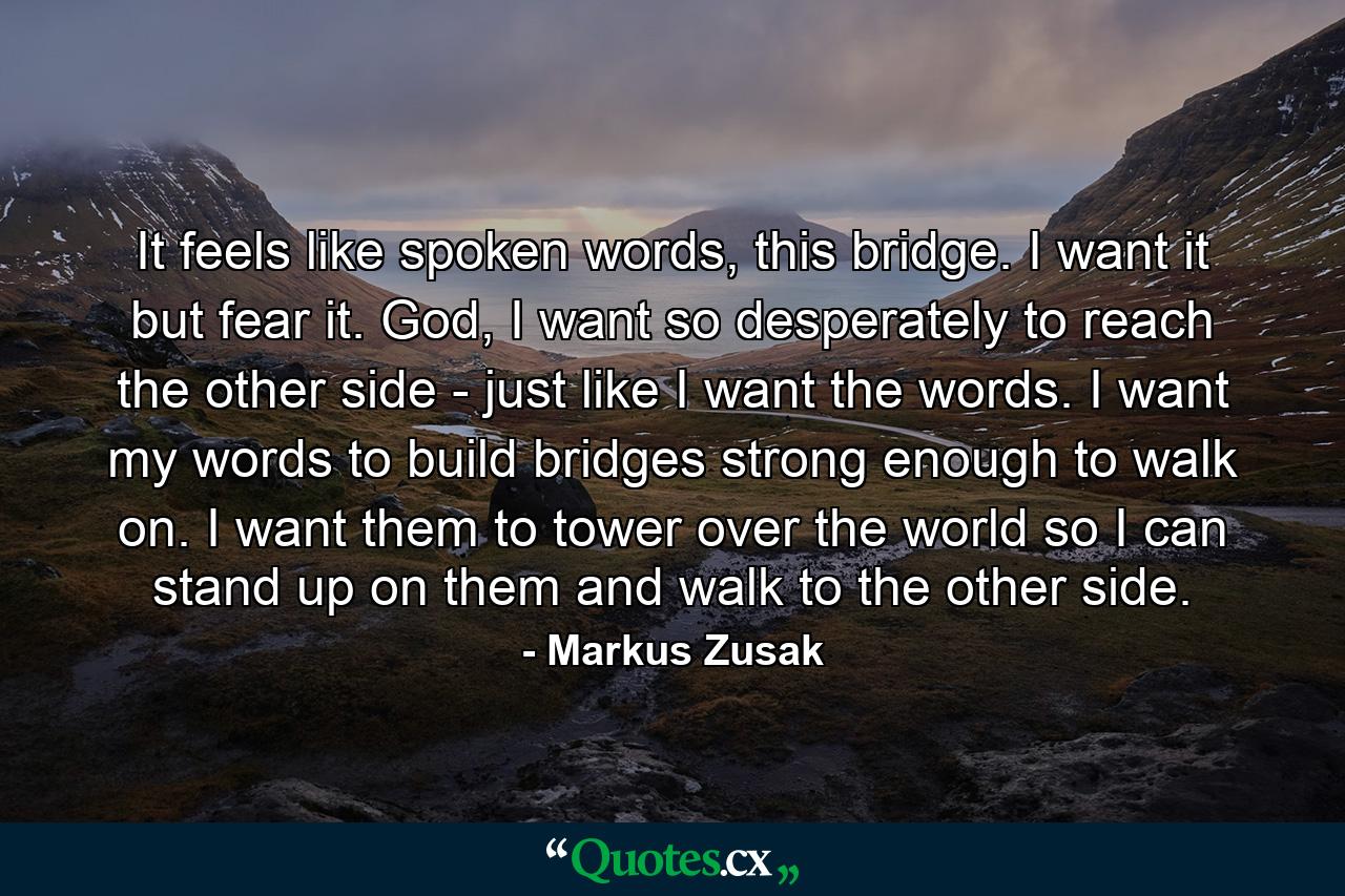 It feels like spoken words, this bridge. I want it but fear it. God, I want so desperately to reach the other side - just like I want the words. I want my words to build bridges strong enough to walk on. I want them to tower over the world so I can stand up on them and walk to the other side. - Quote by Markus Zusak