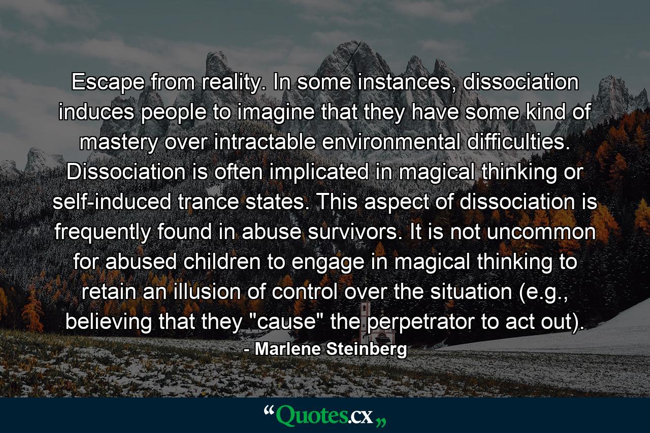 Escape from reality. In some instances, dissociation induces people to imagine that they have some kind of mastery over intractable environmental difficulties. Dissociation is often implicated in magical thinking or self-induced trance states. This aspect of dissociation is frequently found in abuse survivors. It is not uncommon for abused children to engage in magical thinking to retain an illusion of control over the situation (e.g., believing that they 