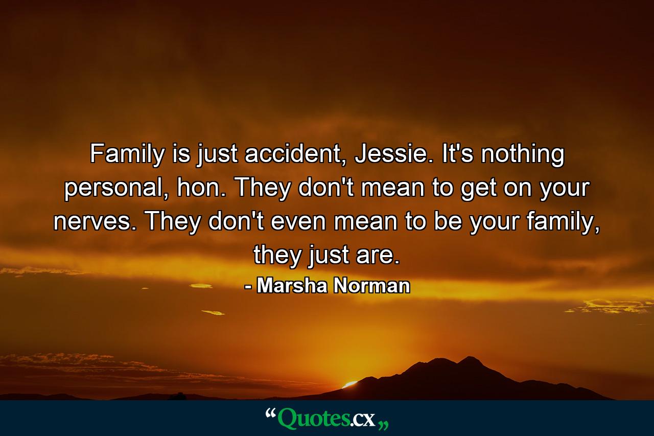 Family is just accident, Jessie. It's nothing personal, hon. They don't mean to get on your nerves. They don't even mean to be your family, they just are. - Quote by Marsha Norman