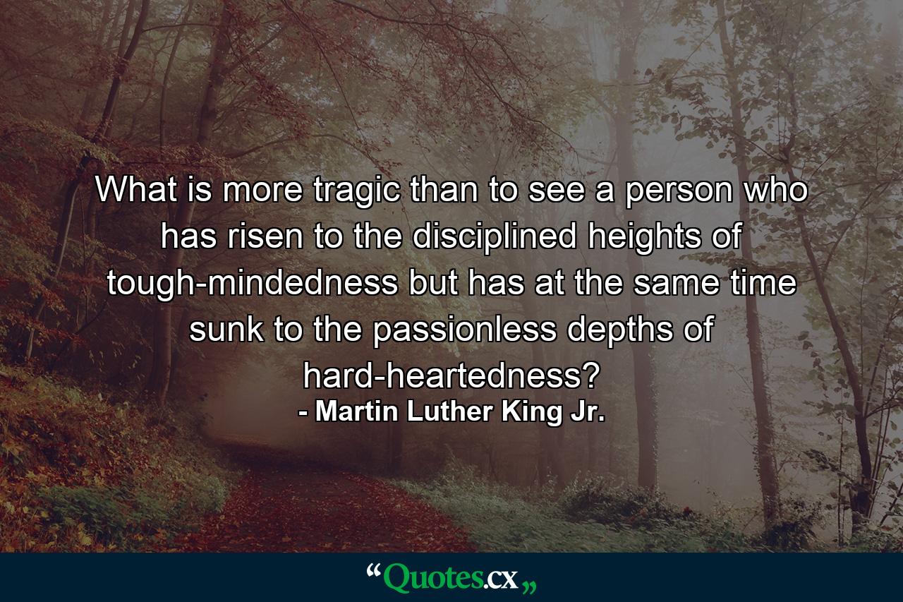 What is more tragic than to see a person who has risen to the disciplined heights of tough-mindedness but has at the same time sunk to the passionless depths of hard-heartedness? - Quote by Martin Luther King Jr.