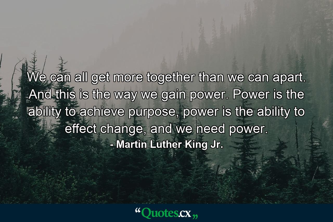 We can all get more together than we can apart. And this is the way we gain power. Power is the ability to achieve purpose, power is the ability to effect change, and we need power. - Quote by Martin Luther King Jr.