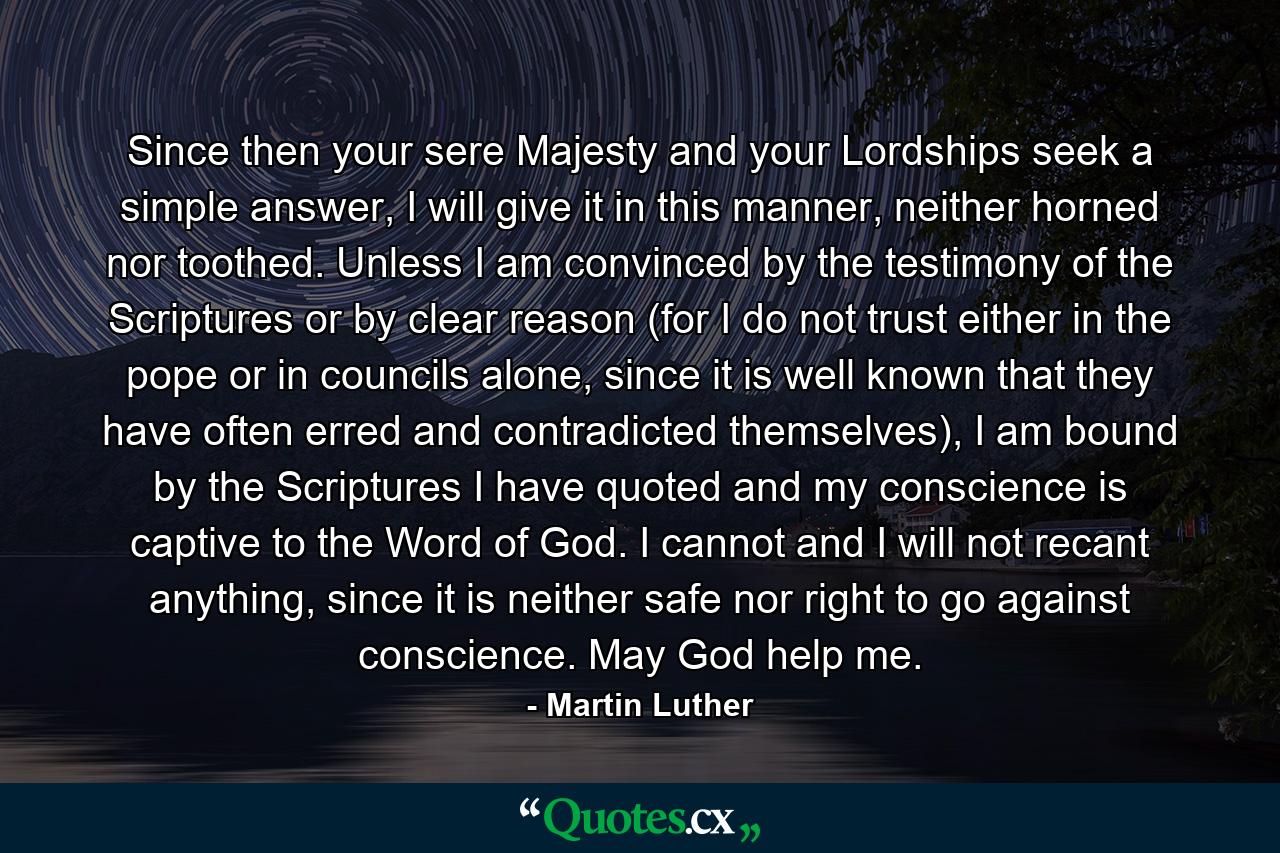 Since then your sere Majesty and your Lordships seek a simple answer, I will give it in this manner, neither horned nor toothed. Unless I am convinced by the testimony of the Scriptures or by clear reason (for I do not trust either in the pope or in councils alone, since it is well known that they have often erred and contradicted themselves), I am bound by the Scriptures I have quoted and my conscience is captive to the Word of God. I cannot and I will not recant anything, since it is neither safe nor right to go against conscience. May God help me. - Quote by Martin Luther