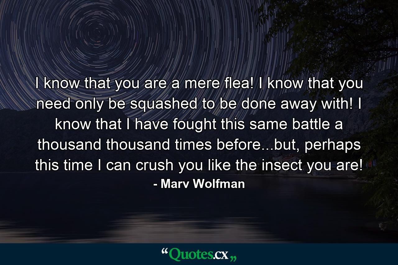 I know that you are a mere flea! I know that you need only be squashed to be done away with! I know that I have fought this same battle a thousand thousand times before...but, perhaps this time I can crush you like the insect you are! - Quote by Marv Wolfman