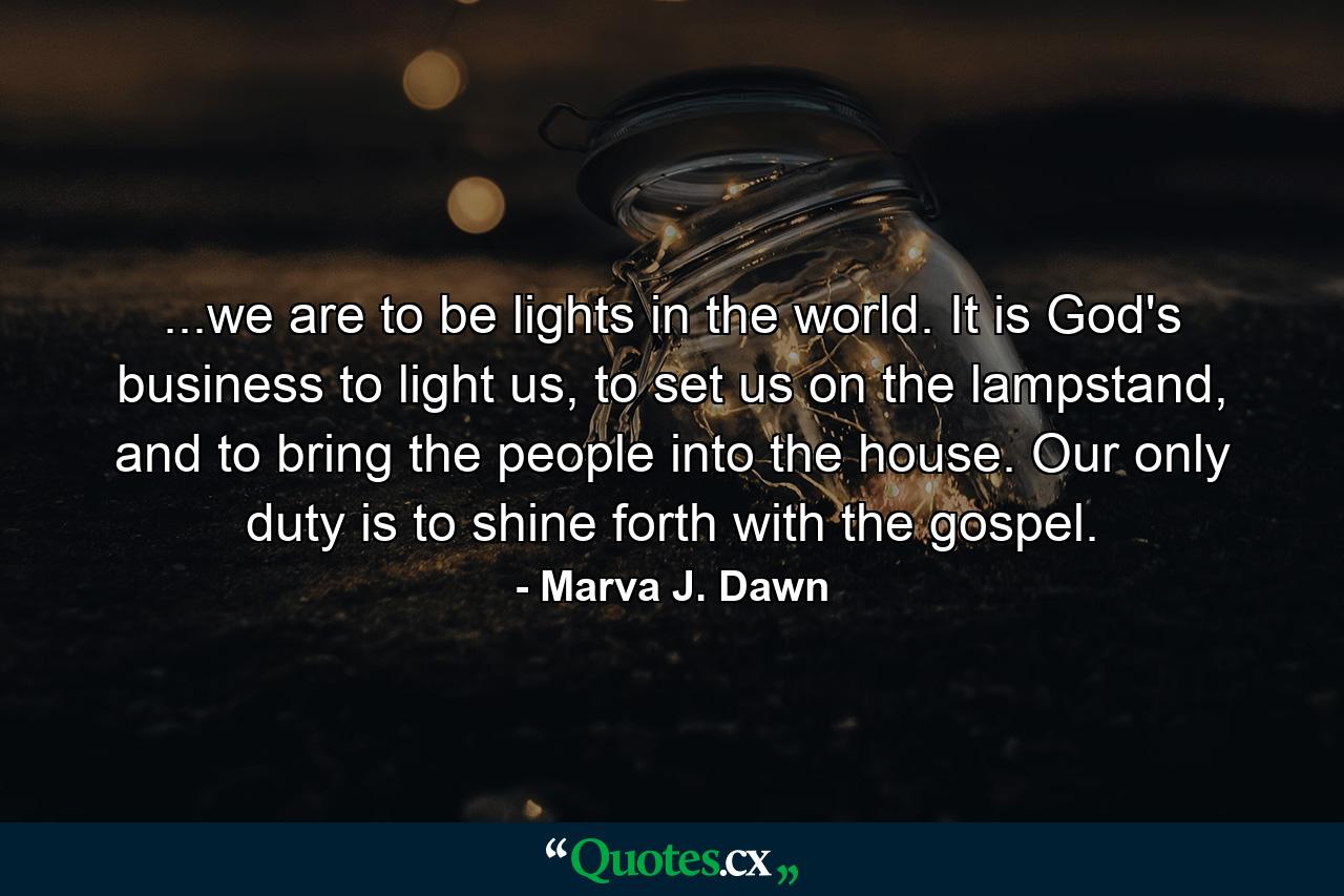 ...we are to be lights in the world. It is God's business to light us, to set us on the lampstand, and to bring the people into the house. Our only duty is to shine forth with the gospel. - Quote by Marva J. Dawn