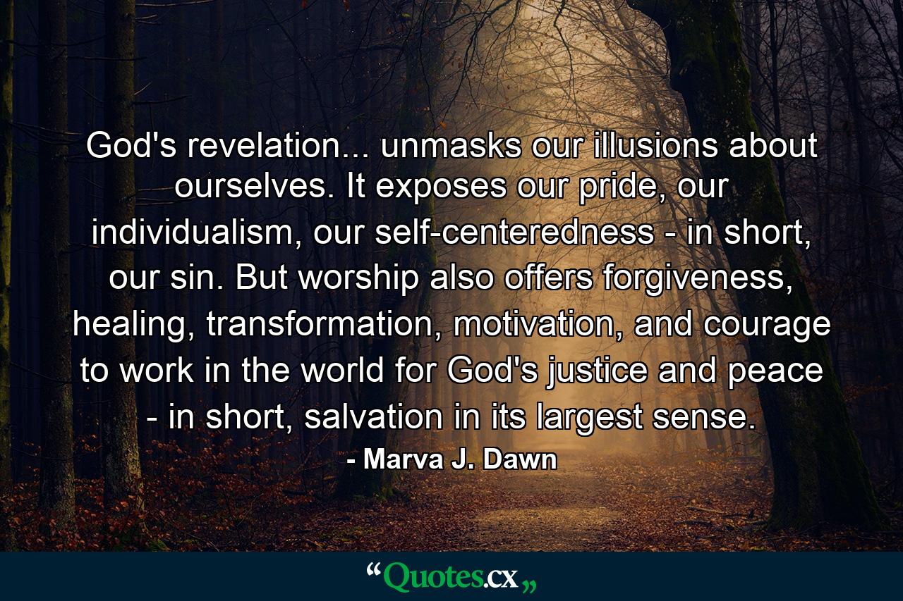 God's revelation... unmasks our illusions about ourselves. It exposes our pride, our individualism, our self-centeredness - in short, our sin. But worship also offers forgiveness, healing, transformation, motivation, and courage to work in the world for God's justice and peace - in short, salvation in its largest sense. - Quote by Marva J. Dawn