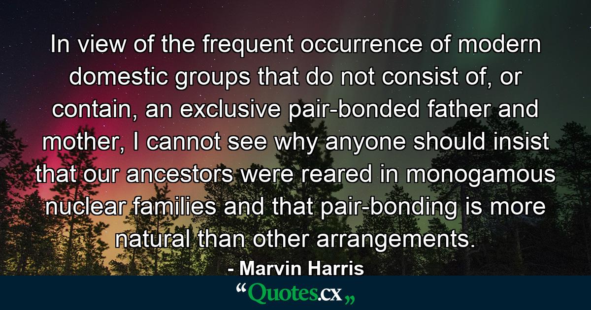 In view of the frequent occurrence of modern domestic groups that do not consist of, or contain, an exclusive pair-bonded father and mother, I cannot see why anyone should insist that our ancestors were reared in monogamous nuclear families and that pair-bonding is more natural than other arrangements. - Quote by Marvin Harris