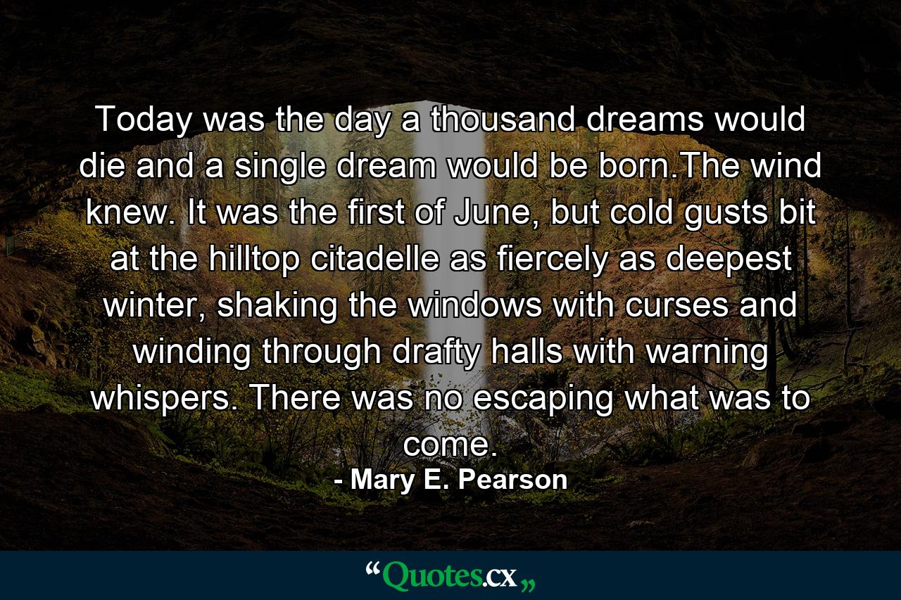 Today was the day a thousand dreams would die and a single dream would be born.The wind knew. It was the first of June, but cold gusts bit at the hilltop citadelle as fiercely as deepest winter, shaking the windows with curses and winding through drafty halls with warning whispers. There was no escaping what was to come. - Quote by Mary E. Pearson