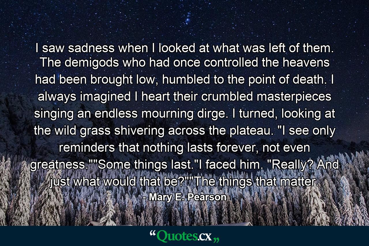 I saw sadness when I looked at what was left of them. The demigods who had once controlled the heavens had been brought low, humbled to the point of death. I always imagined I heart their crumbled masterpieces singing an endless mourning dirge. I turned, looking at the wild grass shivering across the plateau. 