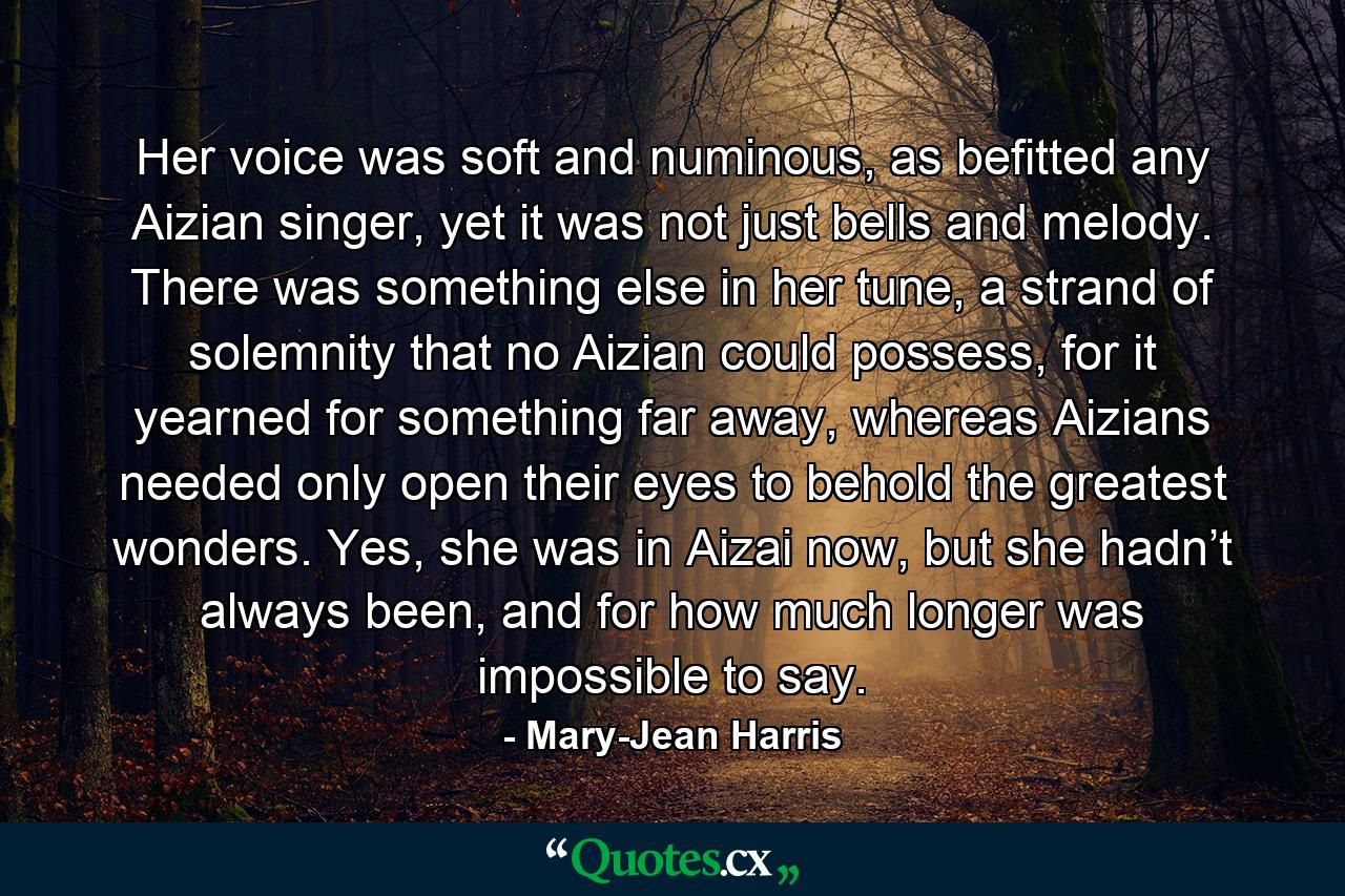 Her voice was soft and numinous, as befitted any Aizian singer, yet it was not just bells and melody. There was something else in her tune, a strand of solemnity that no Aizian could possess, for it yearned for something far away, whereas Aizians needed only open their eyes to behold the greatest wonders. Yes, she was in Aizai now, but she hadn’t always been, and for how much longer was impossible to say. - Quote by Mary-Jean Harris