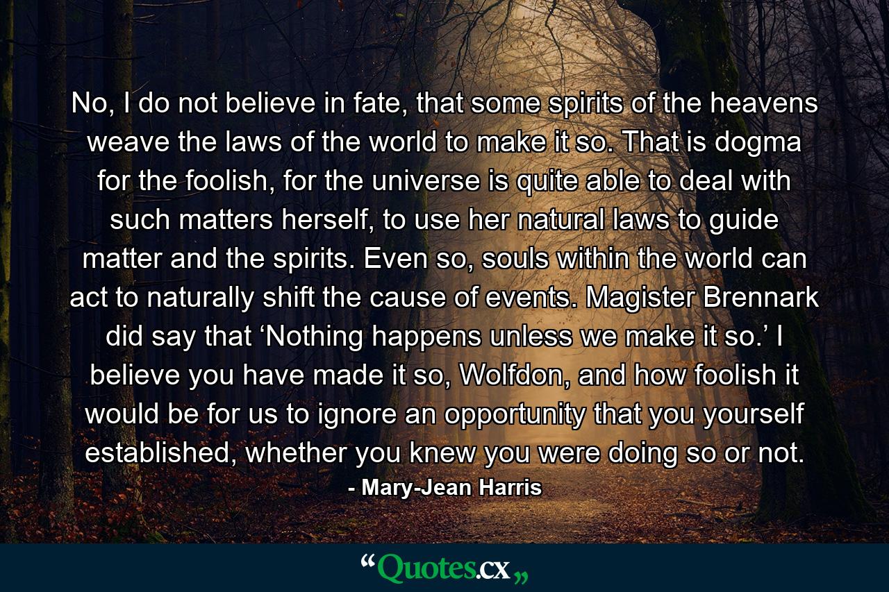 No, I do not believe in fate, that some spirits of the heavens weave the laws of the world to make it so. That is dogma for the foolish, for the universe is quite able to deal with such matters herself, to use her natural laws to guide matter and the spirits. Even so, souls within the world can act to naturally shift the cause of events. Magister Brennark did say that ‘Nothing happens unless we make it so.’ I believe you have made it so, Wolfdon, and how foolish it would be for us to ignore an opportunity that you yourself established, whether you knew you were doing so or not. - Quote by Mary-Jean Harris