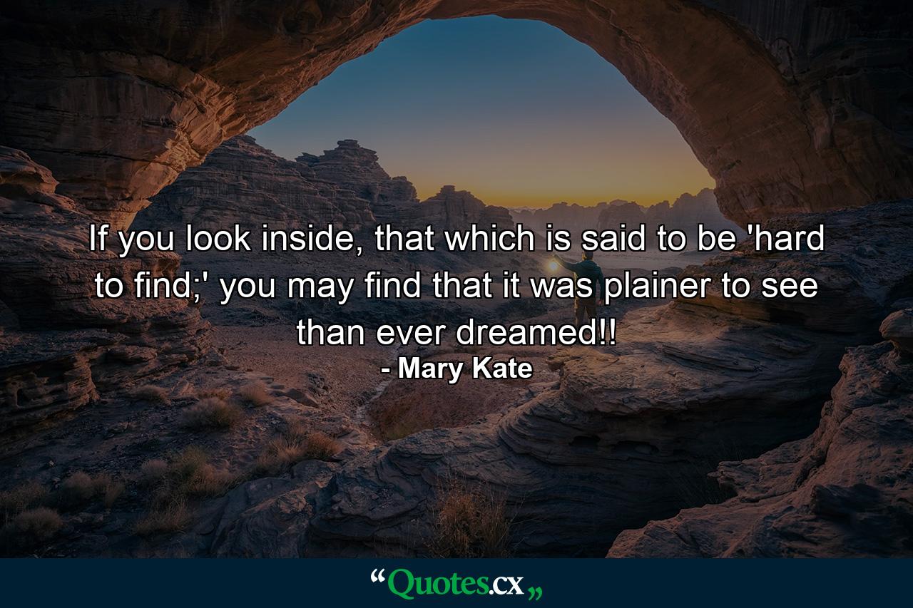 If you look inside, that which is said to be 'hard to find;' you may find that it was plainer to see than ever dreamed!! - Quote by Mary Kate