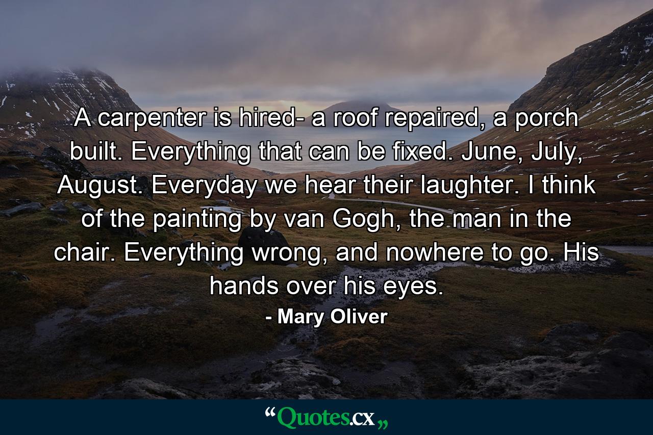 A carpenter is hired- a roof repaired, a porch built. Everything that can be fixed. June, July, August. Everyday we hear their laughter. I think of the painting by van Gogh, the man in the chair. Everything wrong, and nowhere to go. His hands over his eyes. - Quote by Mary Oliver