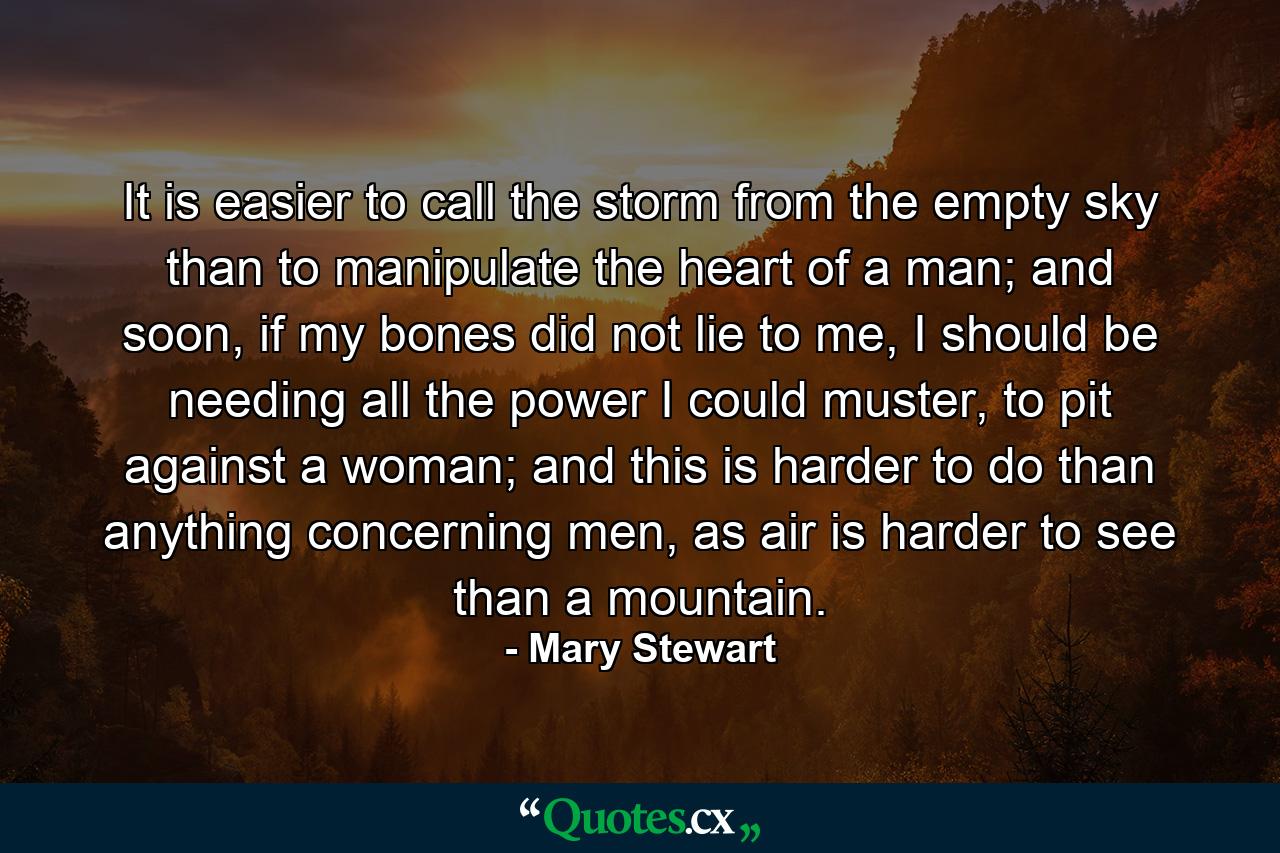 It is easier to call the storm from the empty sky than to manipulate the heart of a man; and soon, if my bones did not lie to me, I should be needing all the power I could muster, to pit against a woman; and this is harder to do than anything concerning men, as air is harder to see than a mountain. - Quote by Mary Stewart