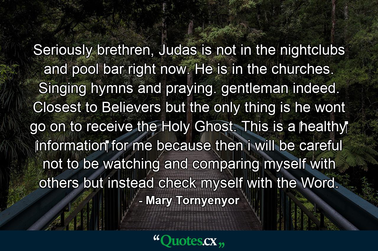 Seriously brethren, Judas is not in the nightclubs and pool bar right now. He is in the churches. Singing hymns and praying. gentleman indeed. Closest to Believers but the only thing is he wont go on to receive the Holy Ghost. This is a ‪‎healthy‬ ‪information‬ for me because then i will be careful not to be watching and comparing myself with others but instead check myself with the Word. - Quote by Mary Tornyenyor