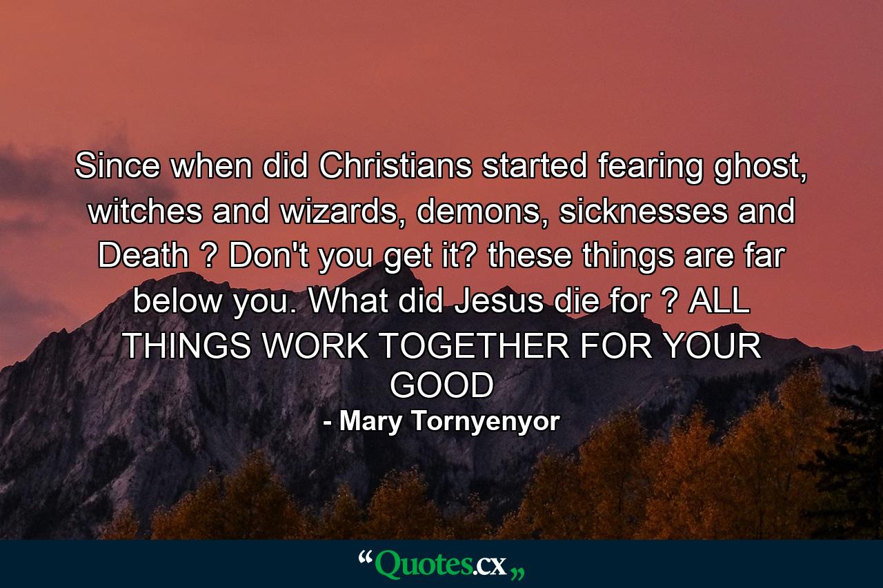 Since when did Christians started fearing ghost, witches and wizards, demons, sicknesses and Death ? Don't you get it? these things are far below you. What did Jesus die for ? ALL THINGS WORK TOGETHER FOR YOUR GOOD - Quote by Mary Tornyenyor