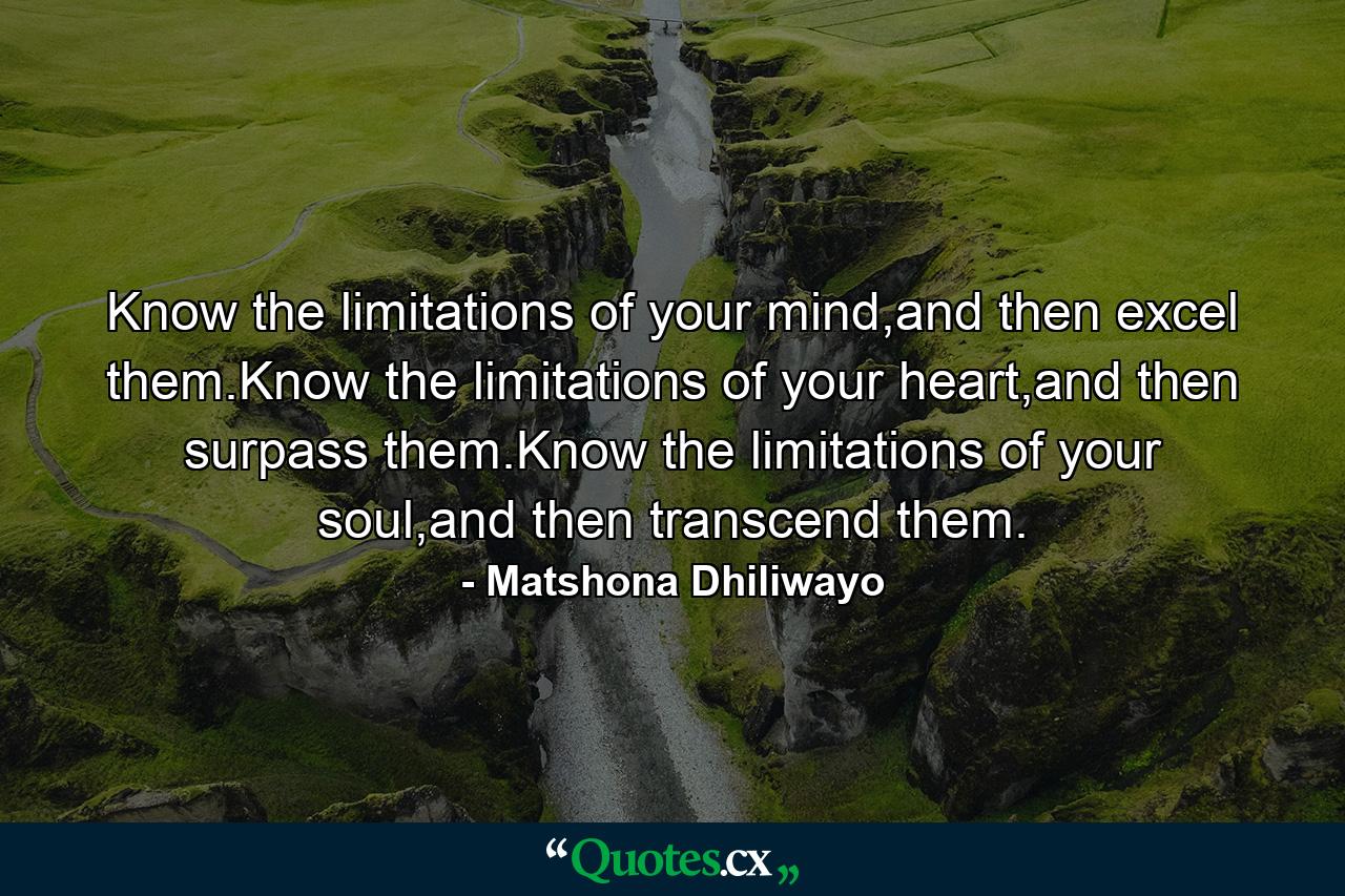 Know the limitations of your mind,and then excel them.Know the limitations of your heart,and then surpass them.Know the limitations of your soul,and then transcend them. - Quote by Matshona Dhiliwayo