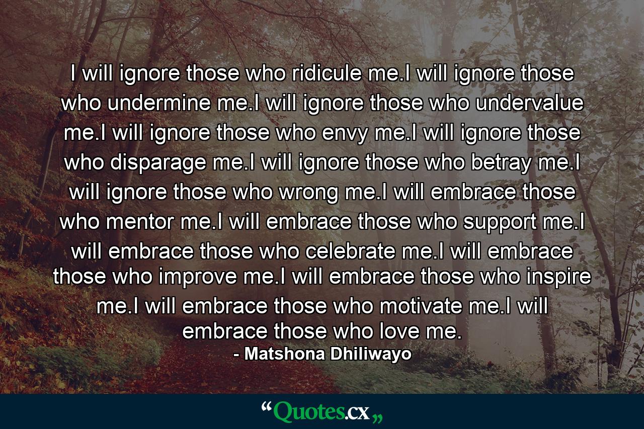 I will ignore those who ridicule me.I will ignore those who undermine me.I will ignore those who undervalue me.I will ignore those who envy me.I will ignore those who disparage me.I will ignore those who betray me.I will ignore those who wrong me.I will embrace those who mentor me.I will embrace those who support me.I will embrace those who celebrate me.I will embrace those who improve me.I will embrace those who inspire me.I will embrace those who motivate me.I will embrace those who love me. - Quote by Matshona Dhiliwayo