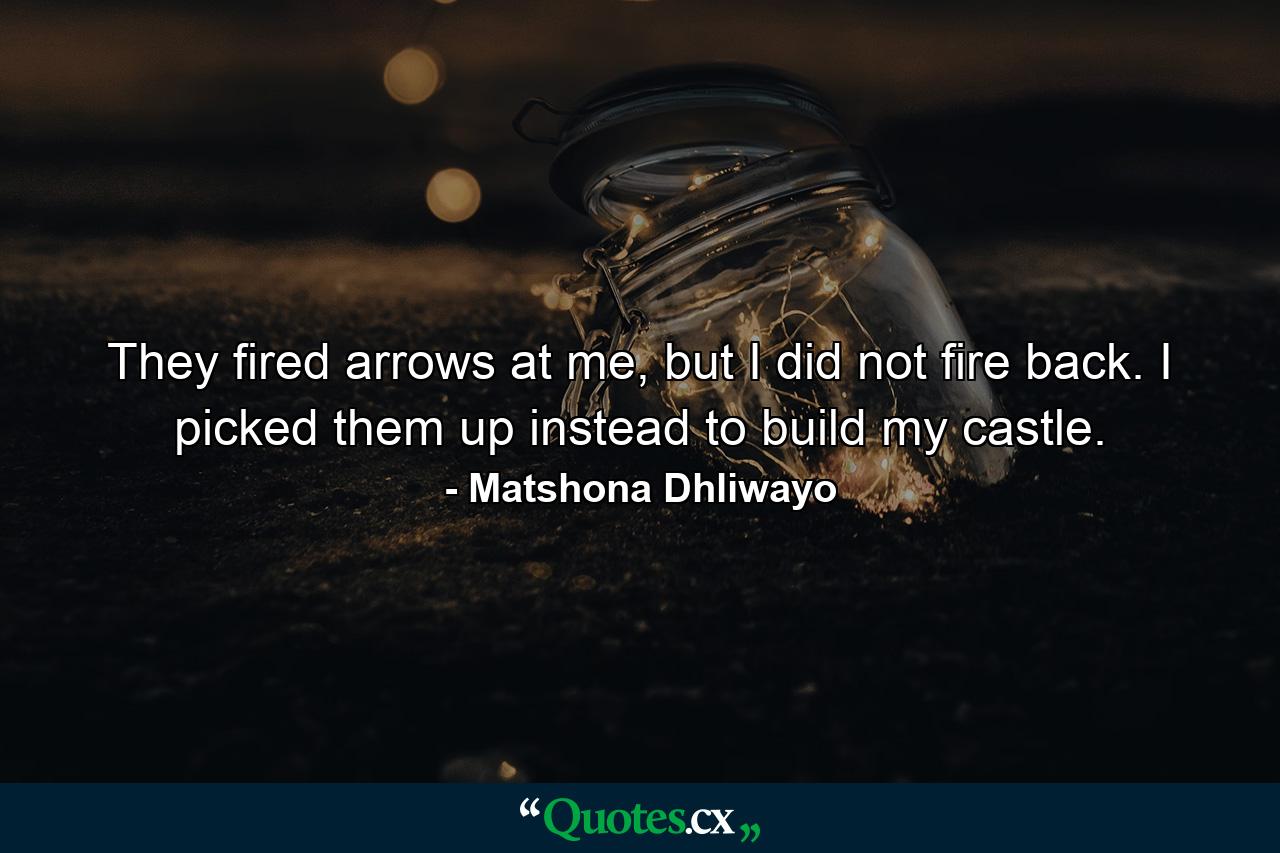 They fired arrows at me, but I did not fire back. I picked them up instead to build my castle. - Quote by Matshona Dhliwayo