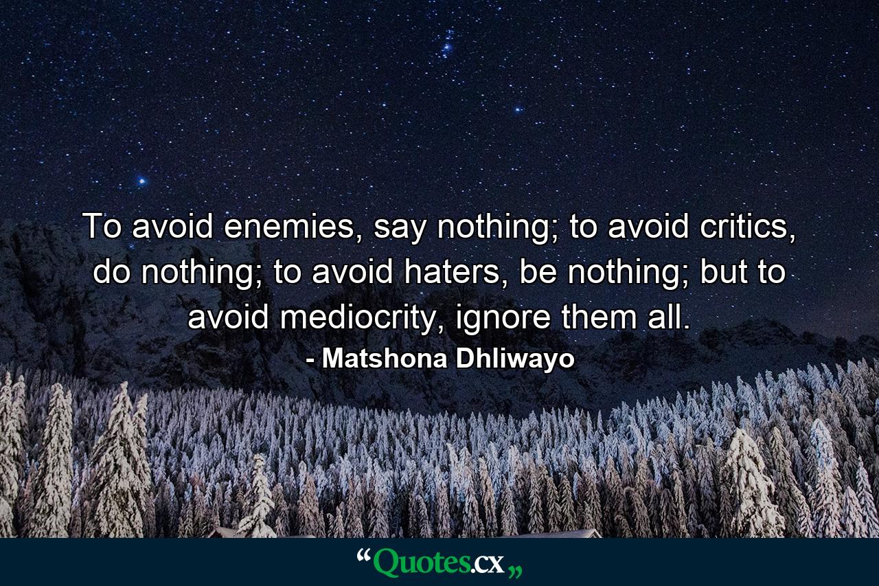 To avoid enemies, say nothing; to avoid critics, do nothing; to avoid haters, be nothing; but to avoid mediocrity, ignore them all. - Quote by Matshona Dhliwayo