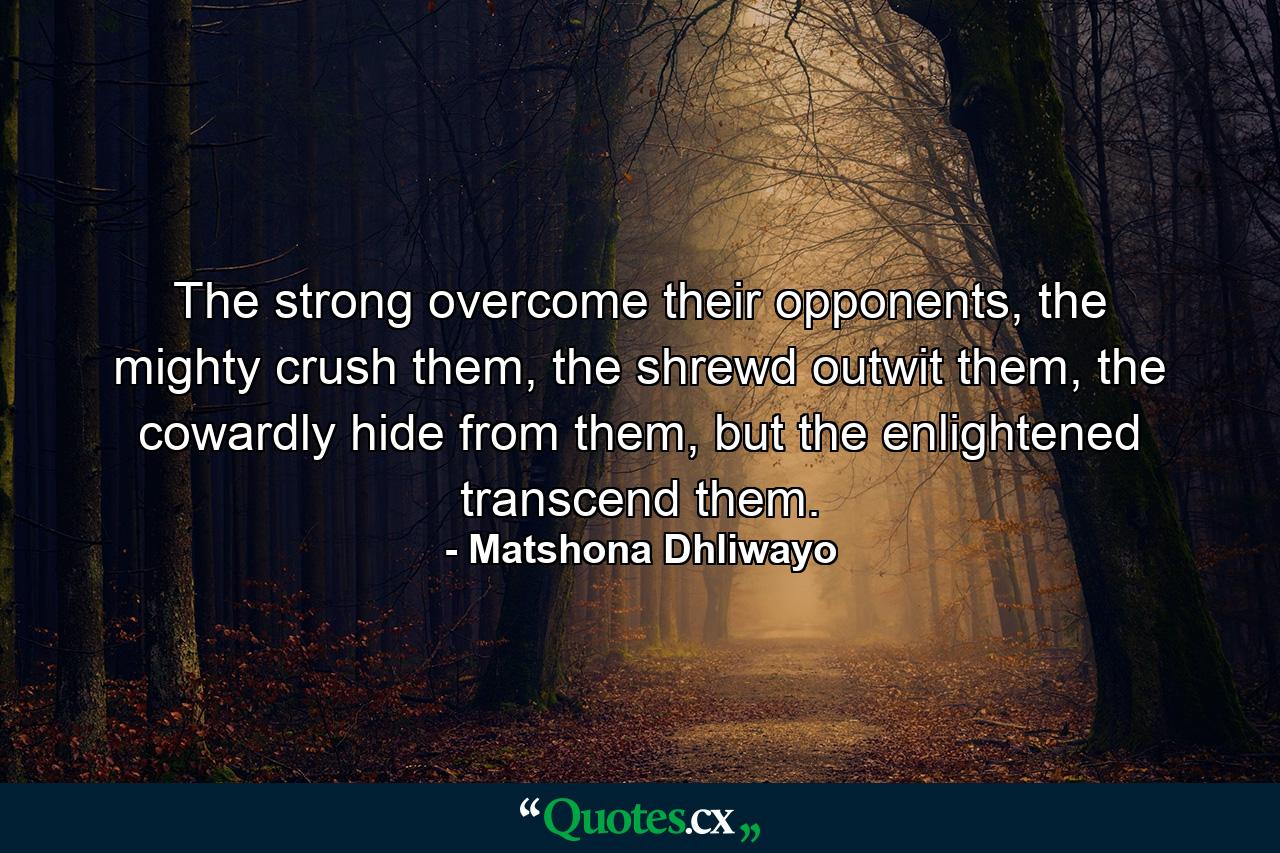 The strong overcome their opponents, the mighty crush them, the shrewd outwit them, the cowardly hide from them, but the enlightened transcend them. - Quote by Matshona Dhliwayo