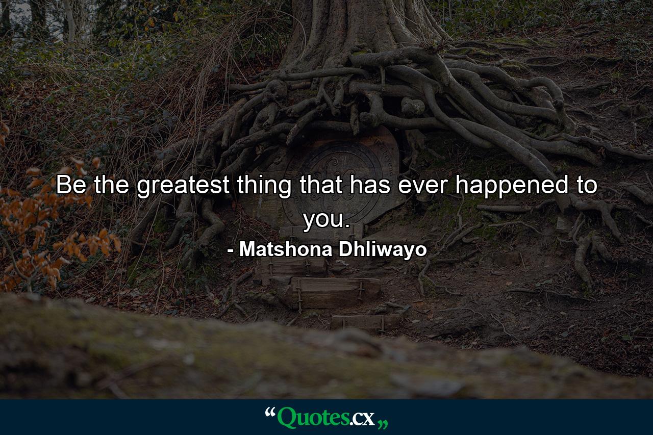 Be the greatest thing that has ever happened to you. - Quote by Matshona Dhliwayo