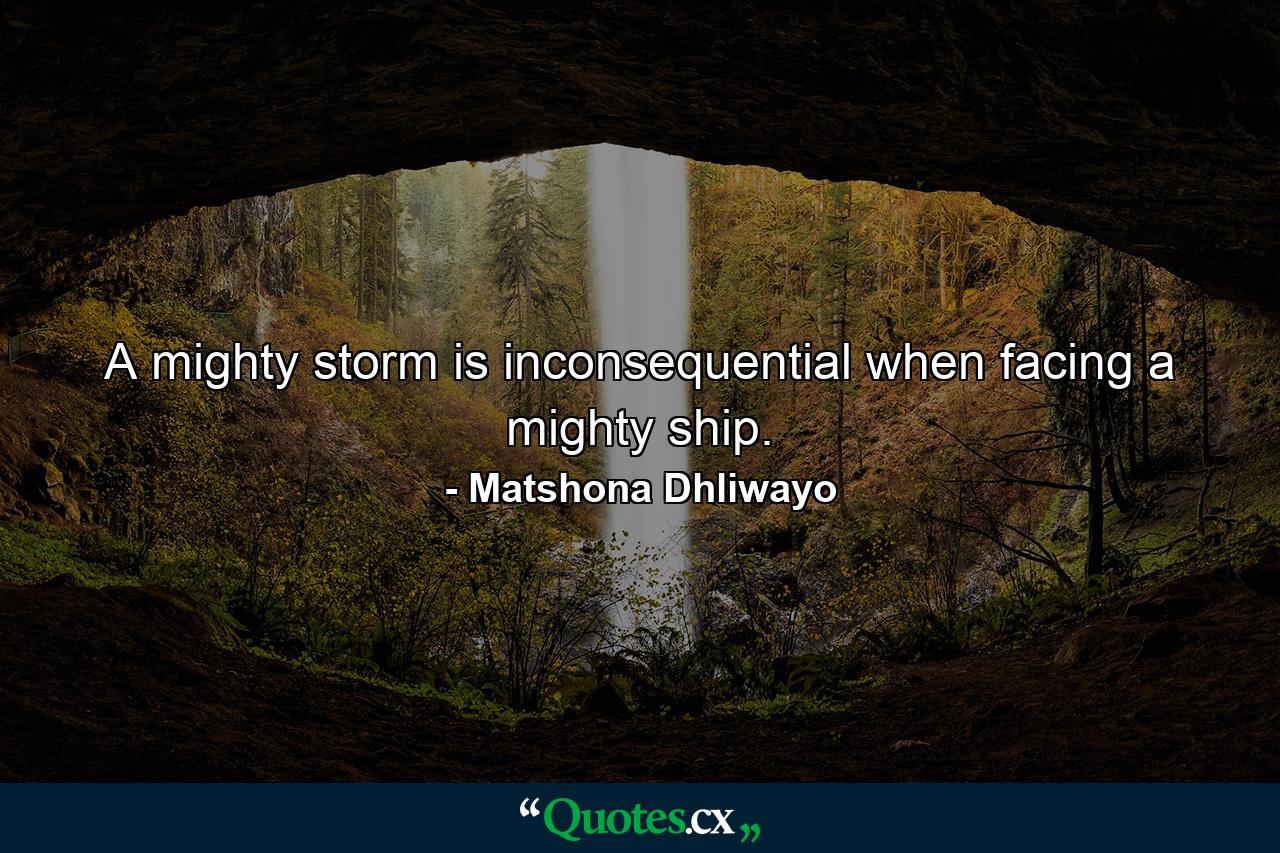 A mighty storm is inconsequential when facing a mighty ship. - Quote by Matshona Dhliwayo