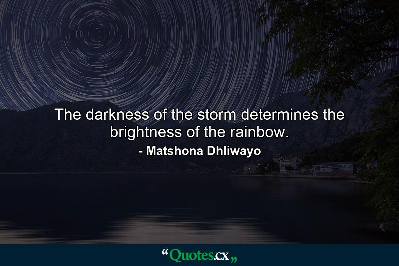 The darkness of the storm determines the brightness of the rainbow. - Quote by Matshona Dhliwayo