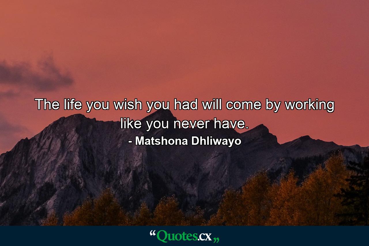 The life you wish you had will come by working like you never have. - Quote by Matshona Dhliwayo