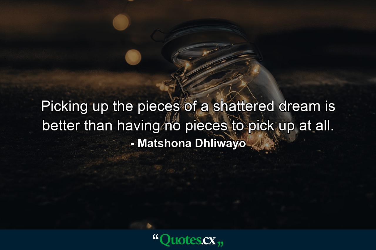 Picking up the pieces of a shattered dream is better than having no pieces to pick up at all. - Quote by Matshona Dhliwayo